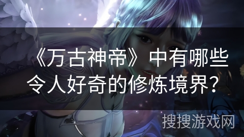 《万古神帝》中有哪些令人好奇的修炼境界？