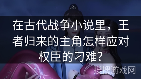 在古代战争小说里，王者归来的主角怎样应对权臣的刁难？