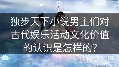 独步天下小说男主们对古代娱乐活动文化价值的认识是怎样的？