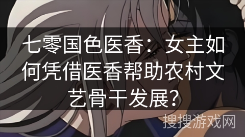 七零国色医香：女主如何凭借医香帮助农村文艺骨干发展？