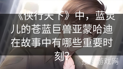 《侠行天下》中，蓝灵儿的苍蓝巨兽亚蒙哈迪在故事中有哪些重要时刻？