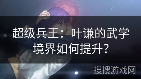 超级兵王：叶谦的武学境界如何提升？