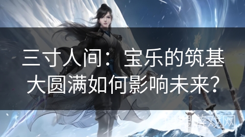 三寸人间：宝乐的筑基大圆满如何影响未来？