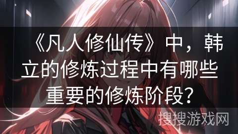 《凡人修仙传》中，韩立的修炼过程中有哪些重要的修炼阶段？