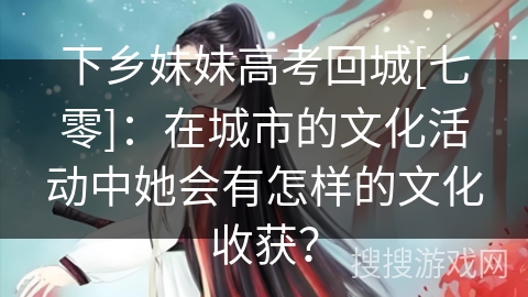 下乡妹妹高考回城[七零]：在城市的文化活动中她会有怎样的文化收获？