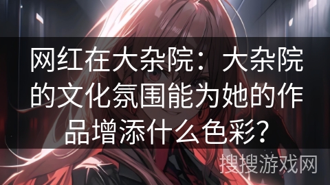 网红在大杂院：大杂院的文化氛围能为她的作品增添什么色彩？