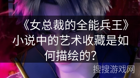 《女总裁的全能兵王》小说中的艺术收藏是如何描绘的？