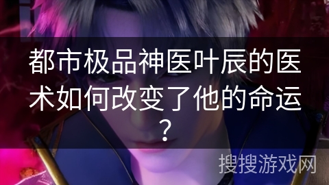 都市极品神医叶辰的医术如何改变了他的命运？