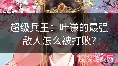 超级兵王：叶谦的最强敌人怎么被打败？
