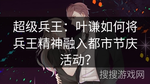 超级兵王:叶谦如何将兵王精神融入都市节庆活动? 超级兵王:叶谦如何将兵王精神融入都市节庆活动?