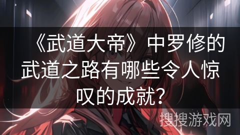 《武道大帝》中罗修的武道之路有哪些令人惊叹的成就？