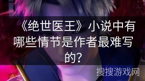 《绝世医王》小说中有哪些情节是作者最难写的？