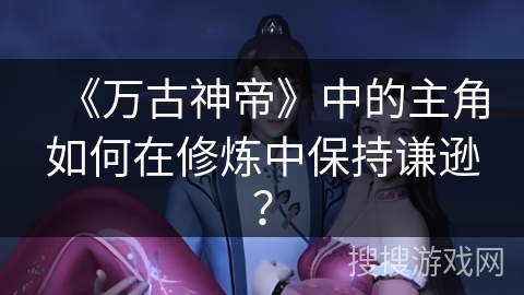 《万古神帝》中的主角如何在修炼中保持谦逊？