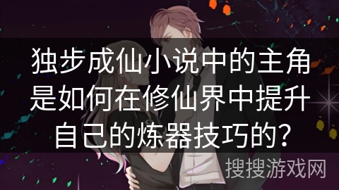 独步成仙小说中的主角是如何在修仙界中提升自己的炼器技巧的? 独步成仙小说中的主角是如何在修仙界中提升自己的炼器技巧的?