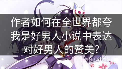 作者如何在全世界都夸我是好男人小说中表达对好男人的赞美？