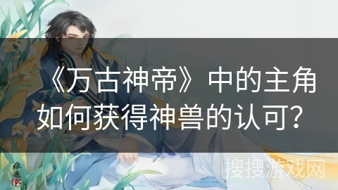 《万古神帝》中的主角如何获得神兽的认可? 《万古神帝》中的主角如何获得神兽的认可?