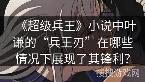 《超级兵王》小说中叶谦的“兵王刃”在哪些情况下展现了其锋利? 《超级兵王》小说中叶谦的“兵王刃”在哪些情况下展现了其锋利?