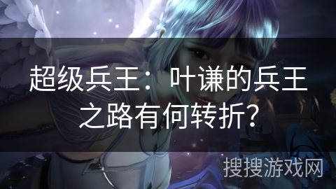 超级兵王:叶谦的兵王之路有何转折? 超级兵王:叶谦的兵王之路有何转折?