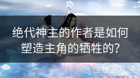 绝代神主的作者是如何塑造主角的牺牲的？