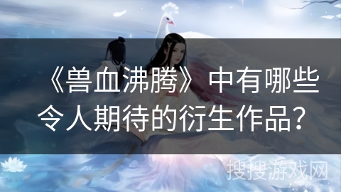 《兽血沸腾》中有哪些令人期待的衍生作品？