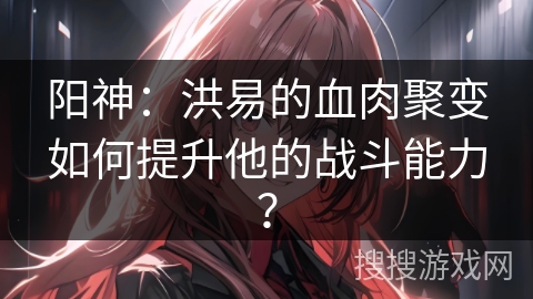 阳神：洪易的血肉聚变如何提升他的战斗能力？