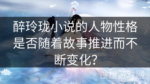 醉玲珑小说的人物性格是否随着故事推进而不断变化？