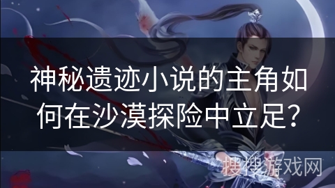 神秘遗迹小说的主角如何在沙漠探险中立足？