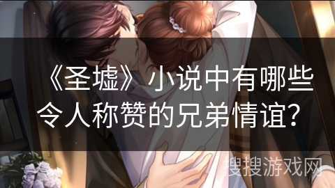 《圣墟》小说中有哪些令人称赞的兄弟情谊？