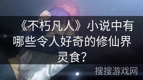 《不朽凡人》小说中有哪些令人好奇的修仙界灵食？