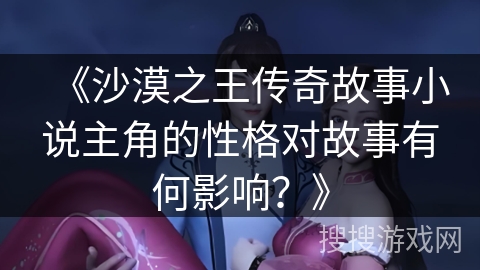 《沙漠之王传奇故事小说主角的性格对故事有何影响？》