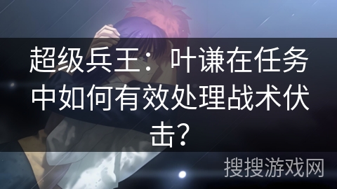超级兵王：叶谦在任务中如何有效处理战术伏击？