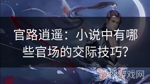 官路逍遥：小说中有哪些官场的交际技巧？