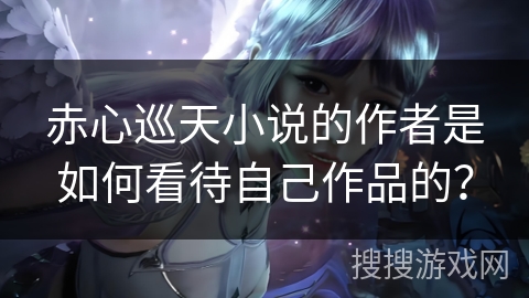 赤心巡天小说的作者是如何看待自己作品的？