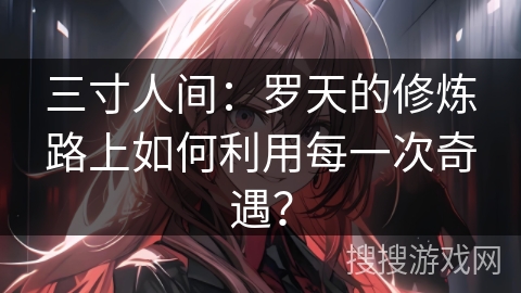 三寸人间：罗天的修炼路上如何利用每一次奇遇？