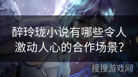 醉玲珑小说有哪些令人激动人心的合作场景？
