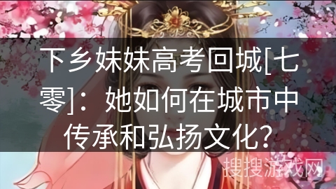 下乡妹妹高考回城[七零]：她如何在城市中传承和弘扬文化？