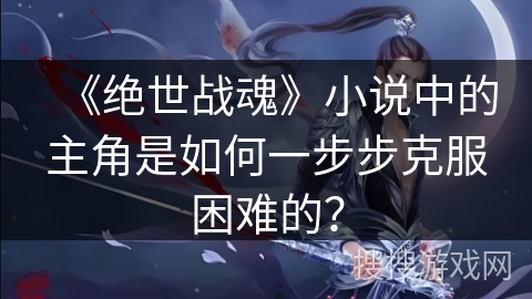 《绝世战魂》小说中的主角是如何一步步克服困难的？