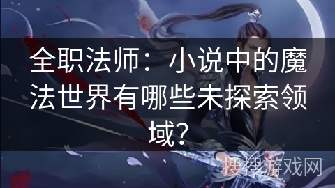 全职法师：小说中的魔法世界有哪些未探索领域？