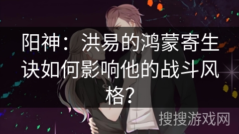 阳神：洪易的鸿蒙寄生诀如何影响他的战斗风格？