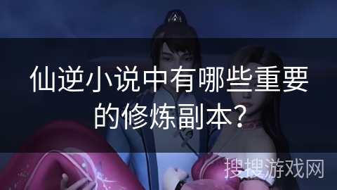 仙逆小说中有哪些重要的修炼副本？