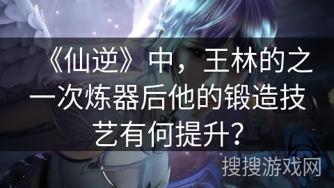 《仙逆》中，王林的之一次炼器后他的锻造技艺有何提升？