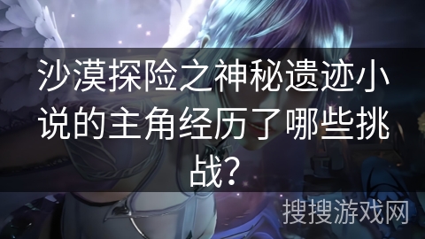 沙漠探险之神秘遗迹小说的主角经历了哪些挑战? 沙漠探险之神秘遗迹小说的主角经历了哪些挑战?