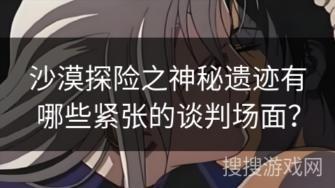 沙漠探险之神秘遗迹有哪些紧张的谈判场面? 沙漠探险之神秘遗迹有哪些紧张的谈判场面?