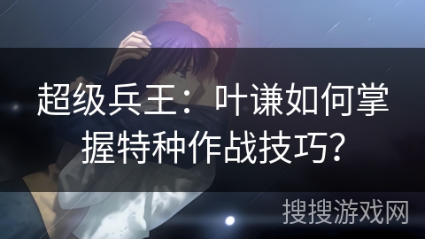 超级兵王：叶谦如何掌握特种作战技巧？