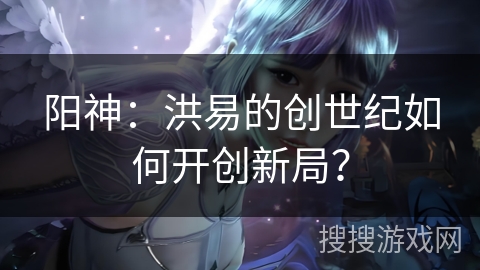 阳神：洪易的创世纪如何开创新局？
