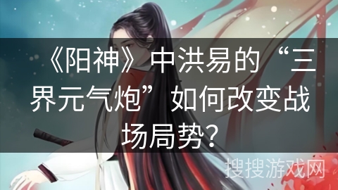《阳神》中洪易的“三界元气炮”如何改变战场局势？