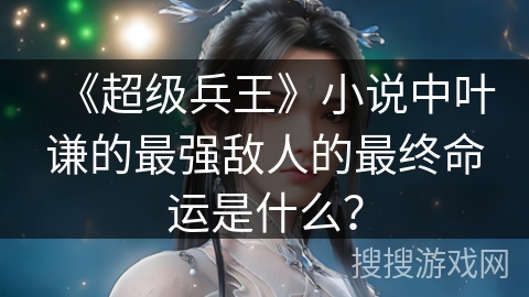 《超级兵王》小说中叶谦的最强敌人的最终命运是什么？