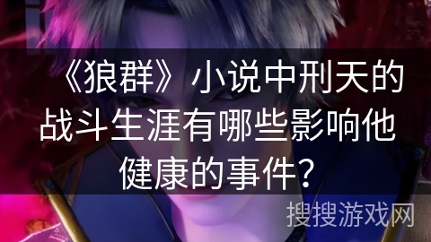 《狼群》小说中刑天的战斗生涯有哪些影响他健康的事件? 《狼群》小说中刑天的战斗生涯有哪些影响他健康的事件?