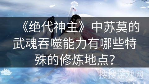 《绝代神主》中苏莫的武魂吞噬能力有哪些特殊的修炼地点? 《绝代神主》中苏莫的武魂吞噬能力有哪些特殊的修炼地点?