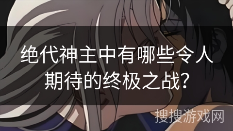 绝代神主中有哪些令人期待的终极之战？